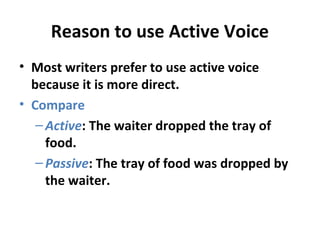 Reason to use Active Voice
• Most writers prefer to use active voice
because it is more direct.
• Compare
–Active: The waiter dropped the tray of
food.
–Passive: The tray of food was dropped by
the waiter.
 