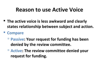 Reason to use Active Voice
 The active voice is less awkward and clearly
states relationship between subject and action.
 Compare
 Passive: Your request for funding has been
denied by the review committee.
 Active: The review committee denied your
request for funding.
 