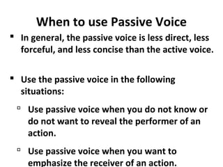 When to use Passive Voice
 In general, the passive voice is less direct, less
forceful, and less concise than the active voice.
 Use the passive voice in the following
situations:
 Use passive voice when you do not know or
do not want to reveal the performer of an
action.
 Use passive voice when you want to
emphasize the receiver of an action.
 