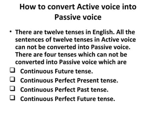 How to convert Active voice into
Passive voice
• There are twelve tenses in English. All the
sentences of twelve tenses in Active voice
can not be converted into Passive voice.
There are four tenses which can not be
converted into Passive voice which are
 Continuous Future tense.
 Continuous Perfect Present tense.
 Continuous Perfect Past tense.
 Continuous Perfect Future tense.
 