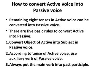 How to convert Active voice into
Passive voice
• Remaining eight tenses in Active voice can be
converted into Passive voice.
• There are five basic rules to convert Active
into Passive.
1.Convert Object of Active into Subject in
Passive voice.
2.According to tense of Active voice, use
auxiliary verb of Passive voice.
3.Always put the main verb into past participle.
 