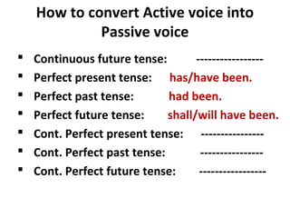 How to convert Active voice into
Passive voice
 Continuous future tense: -----------------
 Perfect present tense: has/have been.
 Perfect past tense: had been.
 Perfect future tense: shall/will have been.
 Cont. Perfect present tense: ----------------
 Cont. Perfect past tense: ----------------
 Cont. Perfect future tense: -----------------
 