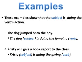 These examples show that the subject is doing the
verb's action.
 The dog jumped onto the boy.
The dog (subject) is doing the jumping (verb).
 Kristy will give a book report to the class.
Kristy (subject) is doing the giving (verb).
 