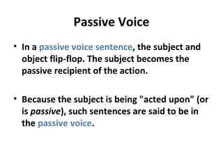 Passive Voice
• In a passive voice sentence, the subject and
object flip-flop. The subject becomes the
passive recipient of the action.
• Because the subject is being "acted upon" (or
is passive), such sentences are said to be in
the passive voice.
 