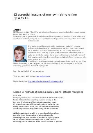 12 essential lessons of money making online
By Alex Fil.
Intro:
Hi! My name is Alex Fil and I’m not going to sell you some scam product about money making
online. And here is my story.
I always wanted to quit my job from 9-5, cause I have a passion to travel and I have a dream to
see whole world. I’m living in Russia and I had not so big salary at university where I worked as
technical stuff.
I’ve read a tons of books and guides about money online, i’ve bought
different digital products. My way to success was very long, I have done a
lot of mistakes in internet money making. It’s not so easy business as
advertisers tell us each day. I spent a thousand dollars and a three years to
make my first dollar online. It was realy cool feeling, to start make money!
Just imagine this feeling then somethings is starting to be as you wanted after
years without any result.
Now I have a lot of free time to travel and to spend a time with my girl. Now
I know that money is not a purpose, just the way to freedom. It’s not enough to dream about
something, you should do something to get it!
Sorry for my English, it’s not my native.
You can contact with me here: www.alexfil.com
My facebook page: http://www.facebook.com/alexfilmoneyonline
Lesson 1: Methods of making money online: affiliate marketing
Let’s start.
Every day I'm reading a tons of information about internet income,
but it's difficult to find something valuable among. In this
part we will talk about affiliate internet marketing, cause
it's generally the most efficient and profitable method to earn
money online. In this article, I do not consider incomes from
advertising or from surfing and clicking advertised websites.
Affiliate marketing is usually to be a mediatоr between buyer
and seller, to do the promotion of information goods.
For example we have a vendor of weight loss digital program .
He has invested his time and experience to do it, used his
knowledge, and of course, he wants to make as much as possible
 