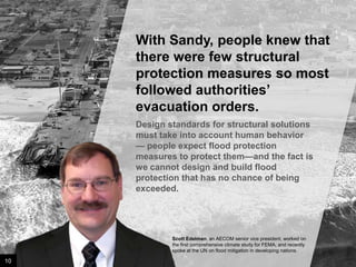 With Sandy, people knew that
there were few structural
protection measures so most
followed authorities’
evacuation orders.
Design standards for structural solutions
must take into account human behavior —
people expect flood protection measures
to protect them—and the fact is we cannot
design and build flood protection that has
no chance of being exceeded.

Scott Edelman, an AECOM senior vice president, worked on
the first comprehensive climate study for FEMA, and recently
spoke at the UN on flood mitigation in developing nations.

10

Image credit: istockphoto

 