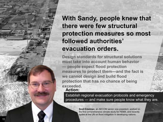 With Sandy, people knew that
there were few structural
protection measures so most
followed authorities’
evacuation orders.
Design standards for structural solutions
must take into account human behavior —
people expect flood protection measures
to protect them—and the fact is we cannot
design and build flood protection that has
no chance of being exceeded.
Action:
Establish regional evacuation protocols and emergency
procedures — and make sure people know what they are.
Scott Edelman, an AECOM senior vice president, worked on
the first comprehensive climate study for FEMA, and recently
spoke at the UN on flood mitigation in developing nations.

11

Image credit: istockphoto

 