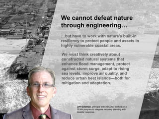 We cannot defeat nature
through engineering…
…but have to work with nature’s built-in
resiliency to protect people and assets in
highly vulnerable coastal areas.
We must think creatively about
constructed natural systems that
enhance flood management, protect
against storm surge, adapt to rising
sea levels, improve air quality, and
reduce urban heat islands—both for
mitigation and adaptation.

Jeff Goldman, principal with AECOM, worked on a
FEMA program to integrate recovery planning with
disaster response.

13

Image credit: istockphoto

 