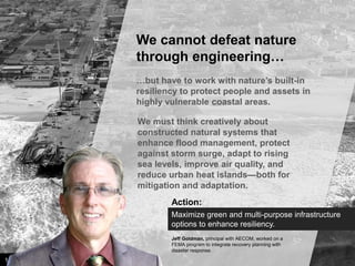 We cannot defeat nature
through engineering…
…but have to work with nature’s built-in
resiliency to protect people and assets in
highly vulnerable coastal areas.
We must think creatively about
constructed natural systems that
enhance flood management, protect
against storm surge, adapt to rising
sea levels, improve air quality, and
reduce urban heat islands—both for
mitigation and adaptation.
Action:
Maximize green and multi-purpose infrastructure
options to enhance resiliency.
Jeff Goldman, principal with AECOM, worked on a
FEMA program to integrate recovery planning with
disaster response.

14

Image credit: istockphoto

 