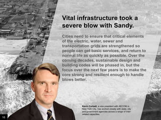 Vital infrastructure took a
severe blow with Sandy.
Cities need to ensure that critical elements
of the electric, water, sewer and
transportation grids are strengthened so
people can get basic services, and return to
normal life as quickly as possible. Over the
coming decades, sustainable design and
building codes will be phased in, but the
focus over the next few years is to make the
core strong and resilient enough to handle
blows better.

Kevin Corbett, a vice president with AECOM in
New York City, has worked closely with state, city
and government agencies across a range of interrelated capacities.

16

Image credit: istockphoto

 