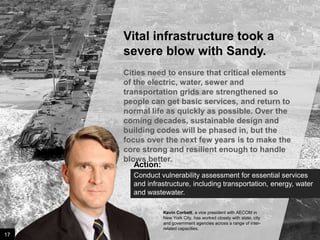 Vital infrastructure took a
severe blow with Sandy.
Cities need to ensure that critical elements
of the electric, water, sewer and
transportation grids are strengthened so
people can get basic services, and return to
normal life as quickly as possible. Over the
coming decades, sustainable design and
building codes will be phased in, but the
focus over the next few years is to make the
core strong and resilient enough to handle
blows better.
Action:
Conduct vulnerability assessment for essential services
and infrastructure, including transportation, energy, water
and wastewater.
Kevin Corbett, a vice president with AECOM in
New York City, has worked closely with state, city
and government agencies across a range of interrelated capacities.

17

Image credit: istockphoto

 