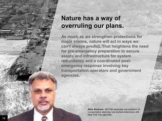 Nature has a way of
overruling our plans.
As much as we strengthen protections for
major storms, nature will act in ways we can’t
always predict. That heightens the need for
pre-emergency preparation to secure assets
and infrastructure for system redundancy and
a coordinated post-emergency response
involving key transportation operators and
government agencies.

Atma Sookram, AECOM associate vice president of
transportation planning, has worked extensively with
New York City agencies.

19

Image credit: istockphoto

 