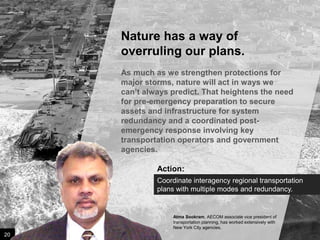 Nature has a way of
overruling our plans.
As much as we strengthen protections for
major storms, nature will act in ways we can’t
always predict. That heightens the need for
pre-emergency preparation to secure assets
and infrastructure for system redundancy and
a coordinated post-emergency response
involving key transportation operators and
government agencies.

Action:
Coordinate interagency regional transportation
plans with multiple modes and redundancy.

Atma Sookram, AECOM associate vice president of
transportation planning, has worked extensively with
New York City agencies.

20

Image credit: istockphoto

 