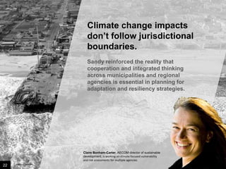 Climate change impacts
don’t follow jurisdictional
boundaries.
Sandy reinforced the reality that
cooperation and integrated thinking
across municipalities and regional
agencies is essential in planning for
adaptation and resiliency strategies.

Claire Bonham-Carter, AECOM director of sustainable
development, is working on climate focused vulnerability
and risk assessments for multiple agencies.

22

Image credit: istockphoto

 