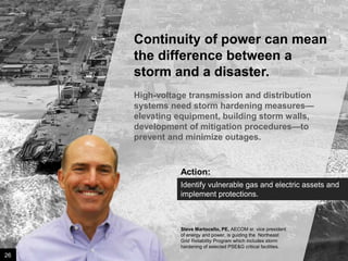 Continuity of power can mean
the difference between a
storm and a disaster.
High-voltage transmission and distribution
systems need storm hardening measures—
elevating equipment, building storm walls,
development of mitigation procedures—to
prevent and minimize outages.

Action:
Identify vulnerable gas and electric assets and
implement protections.

Steve Martocello, PE, AECOM sr. vice president
of energy and power, is guiding the Northeast
Grid Reliability Program which includes storm
hardening of selected PSE&G critical facilities.

26

Image credit: istockphoto

 