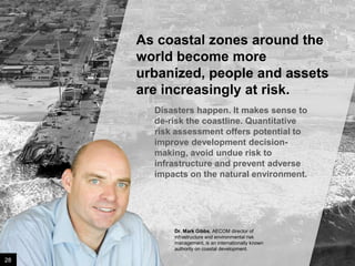 As coastal zones around the
world become more urbanized,
people and assets are
increasingly at risk.
Disasters happen. It makes sense to
de-risk the coastline. Quantitative
risk assessment offers potential to
improve development decisionmaking, avoid undue risk to
infrastructure and prevent adverse
impacts on the natural environment.

Dr. Mark Gibbs, AECOM director of
infrastructure and environmental risk
management, is an internationally known
authority on coastal development.

28

Image credit: istockphoto

 