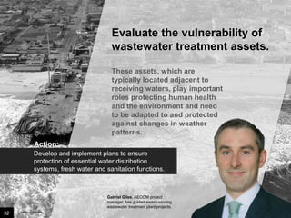 Evaluate the vulnerability of
wastewater treatment assets.
These assets, which are typically
located adjacent to receiving
waters, play important roles
protecting human health and the
environment and need to be
adapted to and protected against
changes in weather patterns.
Action:
Develop and implement plans to ensure
protection of essential water distribution
systems, fresh water and sanitation functions.

Gabriel Giles, AECOM project manager,
has guided award-winning wastewater
treatment plant projects.

32

Image credit: istockphoto

 