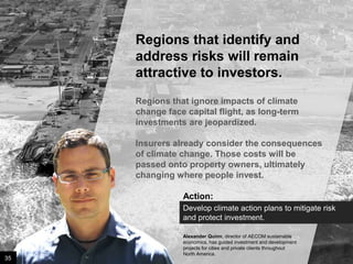 Regions that identify and
address risks will remain
attractive to investors.
Regions that ignore impacts of climate
change face capital flight, as long-term
investments are jeopardized.
Insurers already consider the consequences
of climate change. Those costs will be
passed onto property owners, ultimately
changing where people invest.
Action:
Develop climate action plans to mitigate risk
and protect investment.

35

Image credit: istockphoto

Alexander Quinn, director of AECOM sustainable
economics, has guided investment and development
projects for cities and private clients throughout
North America.

 
