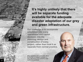 It’s highly unlikely that there
will be separate funding
available for the adequate
disaster adaptation of our grey
and green infrastructure.
Our challenge is to
incorporate adaptation into
every operational and capital
decision, into the planning,
design and construction of
every project, rather than
treat it as separate from
normal practice.

37

Image credit: istockphoto

Gary Lawrence, chief sustainability officer
for AECOM, is a frequent contributor to
policy discussions at the UN and in major
conferences worldwide.

 