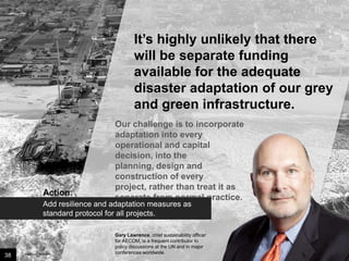 It’s highly unlikely that there
will be separate funding
available for the adequate
disaster adaptation of our grey
and green infrastructure.

Action:

Our challenge is to
incorporate adaptation into
every operational and capital
decision, into the planning,
design and construction of
every project, rather than
treat it as separate from
normal practice.

Add resilience and adaptation measures as
standard protocol for all projects.

38

Image credit: istockphoto

Gary Lawrence, chief sustainability officer
for AECOM, is a frequent contributor to
policy discussions at the UN and in major
conferences worldwide.

 