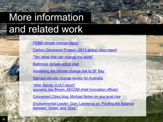 More information
and related work
Disaster Solutions
FEMA climate change report

Carbon Disclosure Project—2013 global cities report
“Ten ideas that can change the world”
Baltimore climate action plan

Assessing the climate change risk to SF Bay
Garnaut climate change review for Australia
“After Sandy: A ULI report”
(panelist Joe Brown, AECOM chief innovation officer)
Connected Cities blog: Michael Nolan on sea level rise
Environmental Leader: Gary Lawrence on “Finding the Balance
between ‘Green’ and ‘Gray’”
39

Image credit: istockphoto

 