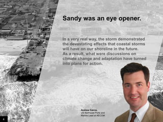 Sandy was an eye opener.

In a very real way, the storm demonstrated
the devastating effects that coastal storms
will have on our shoreline in the future.
As a result, what were discussions on
climate change and adaptation have turned
into plans for action.

Andrew Cairns,
US Northeast Ports and
Marine Lead at AECOM

4

Image credit: istockphoto

 