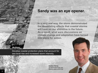 Sandy was an eye opener.

In a very real way, the storm demonstrated
the devastating effects that coastal storms
will have on our shoreline in the future.
As a result, what were discussions on
climate change and adaptation have turned
into plans for action.

Action:
Develop coastal protection plans that account for
sea level rise and increased storm intensity.

Andrew Cairns,
US Northeast Ports and
Marine Lead at AECOM

5

Image credit: istockphoto

 