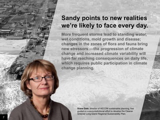 Sandy points to new realities
we’re likely to face every day.
More frequent storms lead to standing water,
wet conditions, mold growth and disease;
changes in the zones of flora and fauna bring
new stressors —the progression of climate
change and increased climate variability will
have far reaching consequences on daily life,
which requires public participation in climate
change planning.

Diane Dale, director of AECOM sustainable planning, has
guided a cross-jurisdictional effort to develop the Cleaner
Greener Long Island Regional Sustainability Plan.

7

Image credit: istockphoto

 