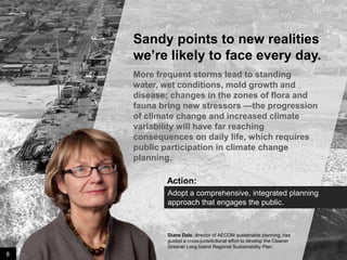 Sandy points to new realities
we’re likely to face every day.
More frequent storms lead to standing water,
wet conditions, mold growth and disease;
changes in the zones of flora and fauna bring
new stressors —the progression of climate
change and increased climate variability will
have far reaching consequences on daily life,
which requires public participation in climate
change planning.

Action:
Adopt a comprehensive, integrated planning
approach that engages the public.

Diane Dale, director of AECOM sustainable planning, has
guided a cross-jurisdictional effort to develop the Cleaner
Greener Long Island Regional Sustainability Plan.

8

Image credit: istockphoto

 