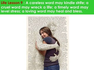 Life Lesson 9 : A careless word may kindle strife; a 
cruel word may wreck a life; a timely word may 
level stress; a loving word may heal and bless. 
 