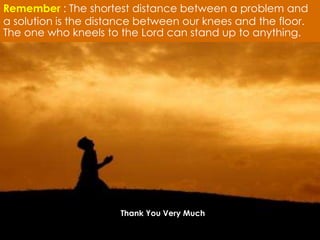 Remember : The shortest distance between a problem and 
a solution is the distance between our knees and the floor. 
The one who kneels to the Lord can stand up to anything. 
Thank You Very Much 

