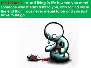Life Lesson 2 : A sad thing in life is when you meet 
someone who means a lot to you, only to find out in 
the end that it was never meant to be and you just 
have to let go. 
 