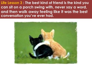 Life Lesson 3 : The best kind of friend is the kind you 
can sit on a porch swing with, never say a word, 
and then walk away feeling like it was the best 
conversation you’ve ever had. 
 