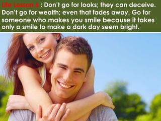 Life Lesson 6 : Don’t go for looks; they can deceive. 
Don’t go for wealth; even that fades away. Go for 
someone who makes you smile because it takes 
only a smile to make a dark day seem bright. 
 