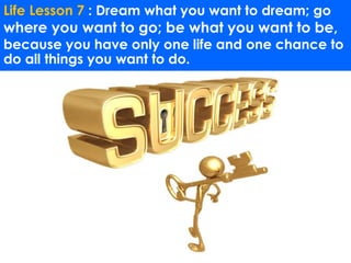 Life Lesson 7 : Dream what you want to dream; go 
where you want to go; be what you want to be, 
because you have only one life and one chance to 
do all things you want to do. 
 