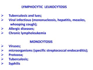 LYMPHOCYTIC LEUKOCYTOSIS
 Tuberculosis and lues;
 Viral infectious (mononucleosis, hepatitis, measles,
whooping cough);
 Allergic diseases;
 Chronic lympholeukemia
MONOCYTOSIS
 Viruses;
 microorganisms (specific streptococcal endocarditis);
 Protozoa;
 Tuberculosis;
 Syphilis
 