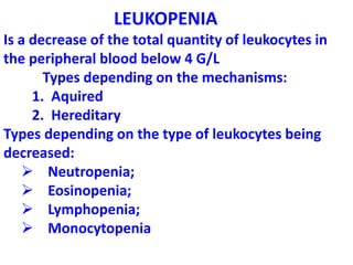 LEUKOPENIA
Is a decrease of the total quantity of leukocytes in
the peripheral blood below 4 G/L
Types depending on the mechanisms:
1. Aquired
2. Hereditary
Types depending on the type of leukocytes being
decreased:
 Neutropenia;
 Eosinopenia;
 Lymphopenia;
 Monocytopenia
 
