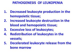 PATHOGENESIS OF LEUKOPENIA
1. Decreased leukocyte production in the
hemopoietic tissue;
2. Increased leukocyte destruction in the
blood and hemopoietic tissue;
3. Excessive loss of leukocytes;
4. Redistribution of leukocytes in the
vessels;
5. Decelerated leukocyte release from the
bone marrow
 