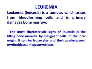 LEUКЕМІА
Leukemia (leucosis) is a tumour, which arises
from bloodforming cells and is primary
damages bone marrow.
The most characteristic signs of leucosis is the
filling bone marrow by malignant cells of the local
origin. It can be leucocytes and their predecessors,
erythroblasts, megacaryoblasts.
 