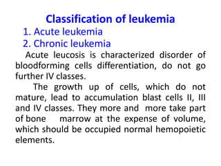 Classification of leukemia
1. Acute leukemia
2. Chronic leukemia
Acute leucosis is characterized disorder of
bloodforming cells differentiation, do not go
further ІV classes.
The growth up of cells, which do not
mature, lead to accumulation blast cells ІІ, ІІІ
and ІV classes. They more and more take part
of bone marrow at the expense of volume,
which should be occupied normal hemopoietic
elements.
 