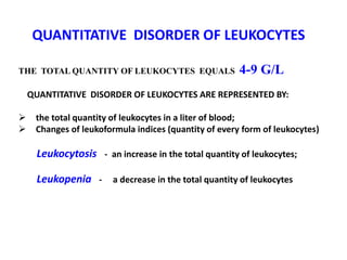 QUANTITATIVE DISORDER OF LEUKOCYTES
THE TOTAL QUANTITY OF LEUKOCYTES EQUALS 4-9 G/L
QUANTITATIVE DISORDER OF LEUKOCYTES ARE REPRESENTED BY:
 the total quantity of leukocytes in a liter of blood;
 Changes of leukoformula indices (quantity of every form of leukocytes)
Leukocytosis - an increase in the total quantity of leukocytes;
Leukopenia - a decrease in the total quantity of leukocytes
 