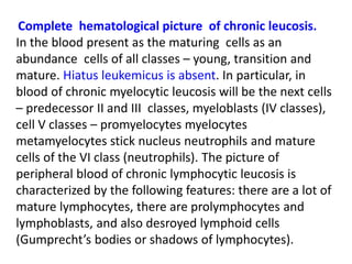 Complete hematological picture of chronic leucosis.
In the blood present as the maturing cells as an
abundance cells of all classes – young, transition and
mature. Hiatus leukemicus is absent. In particular, in
blood of chronic myelocytic leucosis will be the next cells
– predecessor ІІ and ІІІ classes, myeloblasts (ІV classes),
cell V classes – promyelocytes myelocytes
metamyelocytes stick nucleus neutrophils and mature
cells of the VІ class (neutrophils). The picture of
peripheral blood of chronic lymphocytic leucosis is
characterized by the following features: there are a lot of
mature lymphocytes, there are prolymphocytes and
lymphoblasts, and also desroyed lymphoid cells
(Gumprecht’s bodies or shadows of lymphocytes).
 