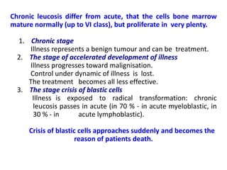 Chronic leucosis differ from acute, that the cells bone marrow
mature normally (up to VІ class), but proliferate in very plenty.
1. Chronic stage
Illness represents a benign tumour and can be treatment.
2. The stage of accelerated development of illness
Illness progresses toward malignisation.
Control under dynamic of illness is lost.
The treatment becomes all less effective.
3. The stage crisis of blastic cells
Illness is exposed to radical transformation: chronic
leucosis passes in acute (in 70 % - in acute myeloblastic, in
30 % - in acute lymphoblastic).
Crisis of blastic cells approaches suddenly and becomes the
reason of patients death.
 