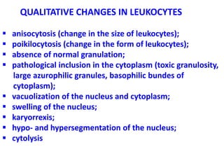 QUALITATIVE CHANGES IN LEUKOCYTES
 anisocytosis (change in the size of leukocytes);
 poikilocytosis (change in the form of leukocytes);
 absence of normal granulation;
 pathological inclusion in the cytoplasm (toxic granulosity,
large azurophilic granules, basophilic bundes of
cytoplasm);
 vacuolization of the nucleus and cytoplasm;
 swelling of the nucleus;
 karyorrexis;
 hypo- and hypersegmentation of the nucleus;
 cytolysis
 