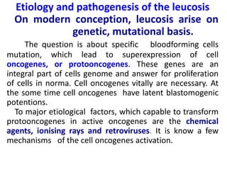 Etiology and pathogenesis of the leucosis
On modern conception, leucosis arise on
genetic, mutational basis.
The question is about specific bloodforming cells
mutation, which lead to superexpression of cell
oncogenes, or protooncogenes. These genes are an
integral part of cells genome and answer for proliferation
of cells in norma. Cell oncogenes vitally are necessary. At
the some time cell oncogenes have latent blastomogenic
potentions.
To major etiological factors, which capable to transform
protooncogenes in active oncogenes are the chemical
agents, ionising rays and retroviruses. It is know a few
mechanisms of the cell oncogenes activation.
 