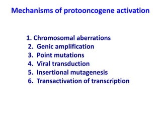 1. Chromosomal aberrations
2. Genic amplification
3. Point mutations
4. Viral transduction
5. Insertional mutagenesis
6. Transactivation of transcription
Mechanisms of protooncogene activation
 
