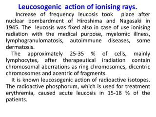 Leucosogenic action of ionising rays.
Increase of frequency leucosis took place after
nuclear bombardment of Hiroshima and Nagasaki in
1945. The leucosis was fixed also in case of use ionising
radiation with the medical purpose, myelomic illness,
lymphogranulomatosis, autoimmune diseases, some
dermatosis.
The approximately 25-35 % of cells, mainly
lymphocytes, after therapeutical iradiation contain
chromosomal aberrations as ring chromosomes, dicentric
chromosomes and acentric of fragments.
It is known leucosogenic action of radioactive isotopes.
The radioactive phosphorum, which is used for treatment
erythremia, caused acute leucosis in 15-18 % of the
patients.
 