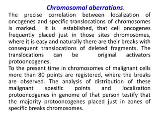 Chromosomal aberrations.
The precise correlation between localization of
oncogenes and specific translocations of chromosomes
is marked. It is established, that cell oncogenes
frequently placed just in those sites chromosomes,
where it is easy and naturally there are their breaks with
consequent translocations of deleted fragments. The
translocations can be original activators
protooncogenes.
To the present time in chromosomes of malignant cells
more than 80 points are registered, where the breaks
are observed. The analysis of distribution of these
malignant spesific points and localization
protooncogenes in genome of that person testify that
the majority protooncogenes placed just in zones of
specific breaks chromosomes.
 