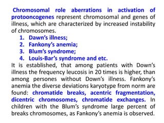 Chromosomal role aberrations in activation of
protooncogenes represent chromosomal and genes of
illness, which are characterized by increased instability
of chromosomes.
1. Dawn’s illness;
2. Fankony’s anemia;
3. Blum’s syndrome;
4. Louis-Bar’s syndrome and etc.
It is established, that among patients with Down’s
illness the frequency leucosis in 20 times is higher, than
among persones without Down’s illness. Fankony’s
anemia the diverse deviations karyotype from norm are
found: chromatide breaks, acentric fragmentation,
dicentric chromosomes, chromatide exchanges. In
children with the Blum’s syndrome large percent of
breaks chromosomes, as Fankony’s anemia is observed.
 
