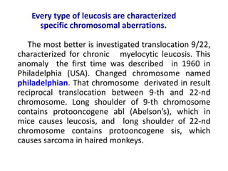 Every type of leucosis are characterized
specific chromosomal aberrations.
The most better is investigated translocation 9/22,
characterized for chronic myelocytic leucosis. This
anomaly the first time was described in 1960 in
Philadelphia (USA). Changed chromosome named
philadelphian. That chromosome derivated in result
reciprocal translocation between 9-th and 22-nd
chromosome. Long shoulder of 9-th chromosome
contains protooncogene abl (Abelson’s), which in
mice causes leucosis, and long shoulder of 22-nd
chromosome contains protooncogene sis, which
causes sarcoma in haired monkeys.
 